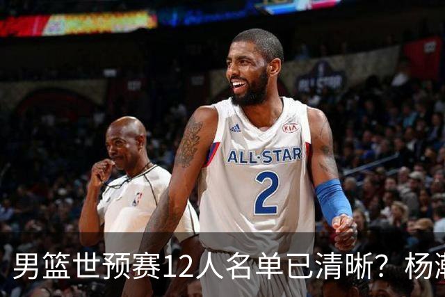 男篮世预赛12人名单已清晰？杨瀚森赵继伟领衔：周琦赵睿全被抛弃